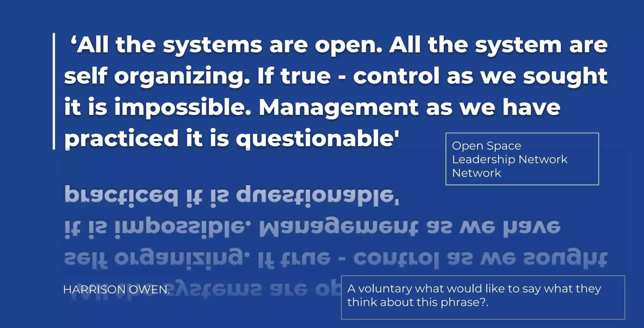 ‘All the systems are open. All the system are
self organizing. If true - control as we sought
it is impossible. Management as we have
practiced it is questionable'
HARRISON OWEN. A voluntary what would like to say what they
think about this phrase?.
Open Space
Leadership Network
Network
 