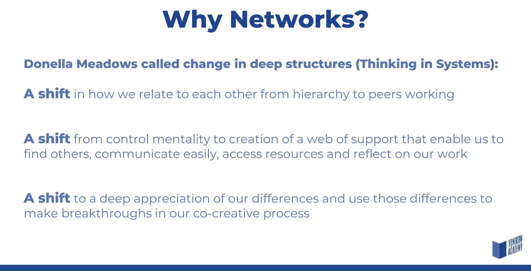 Donella Meadows called change in deep structures (Thinking in Systems):
A shift in how we relate to each other from hierarchy to peers working
A shift from control mentality to creation of a web of support that enable us to
find others, communicate easily, access resources and reflect on our work
A shift to a deep appreciation of our differences and use those differences to
make breakthroughs in our co-creative process
Why Networks?
 