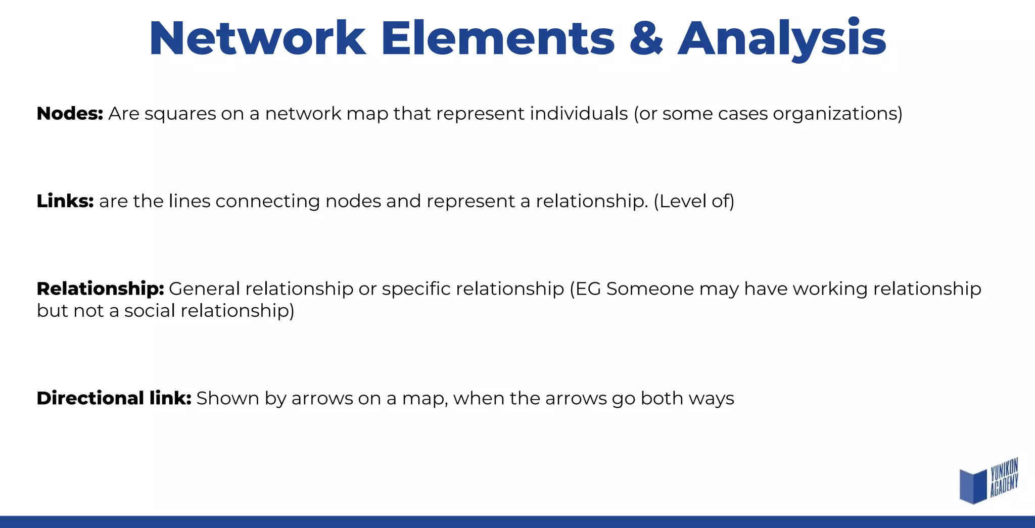 Network Elements & Analysis
Nodes: Are squares on a network map that represent individuals (or some cases organizations)
Links: are the lines connecting nodes and represent a relationship. (Level of)
Relationship: General relationship or specific relationship (EG Someone may have working relationship
but not a social relationship)
Directional link: Shown by arrows on a map, when the arrows go both ways
 