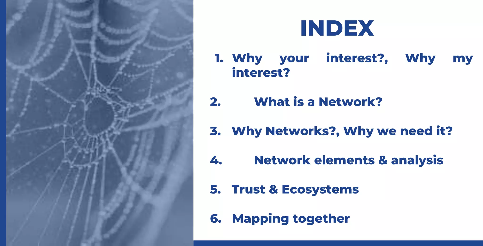 INDEX
1. Why your interest?, Why my
interest?
2. What is a Network?
3. Why Networks?, Why we need it?
4. Network elements & analysis
5. Trust & Ecosystems
6. Mapping together
 