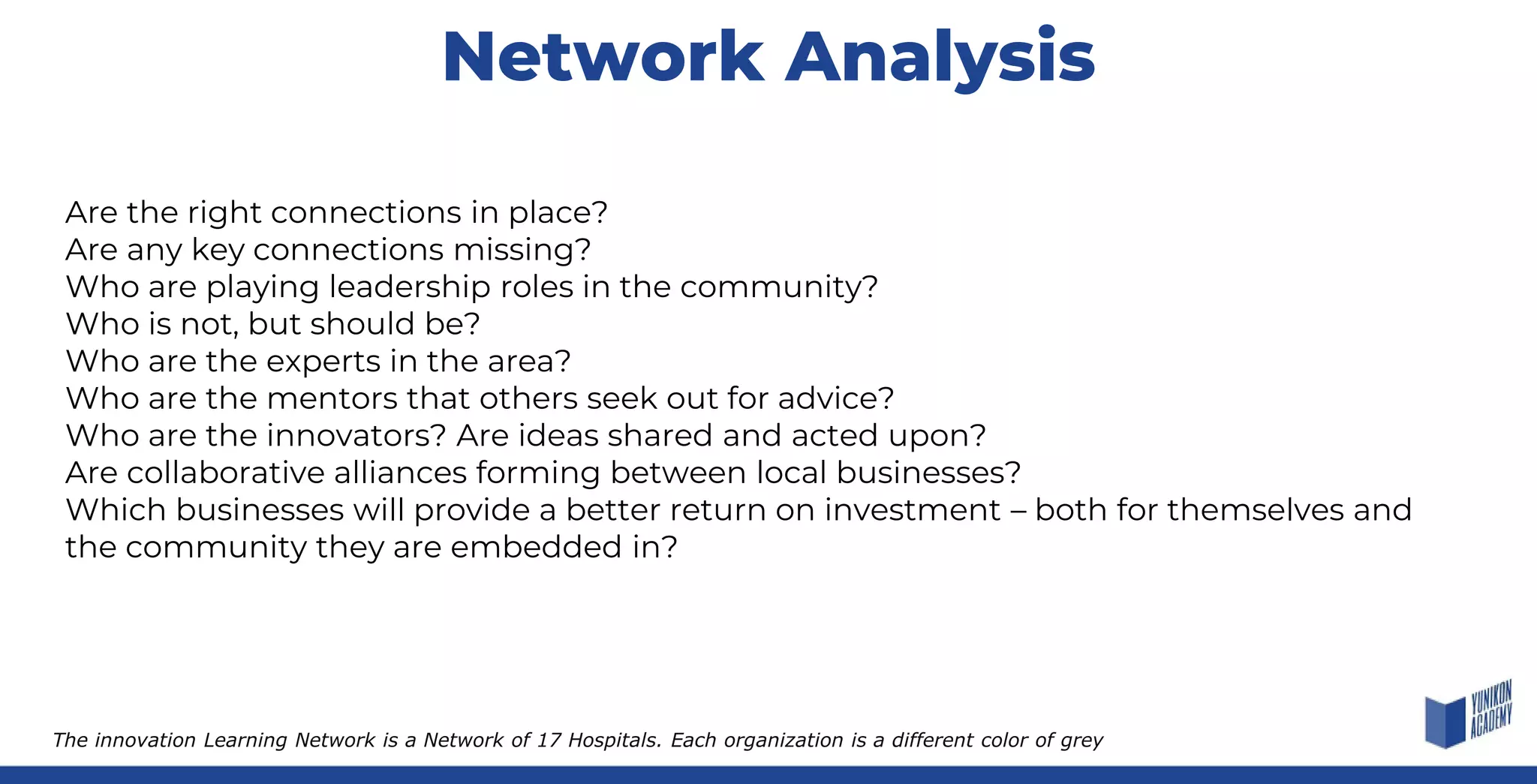 Network Analysis
The innovation Learning Network is a Network of 17 Hospitals. Each organization is a different color of grey
Are the right connections in place?
Are any key connections missing?
Who are playing leadership roles in the community?
Who is not, but should be?
Who are the experts in the area?
Who are the mentors that others seek out for advice?
Who are the innovators? Are ideas shared and acted upon?
Are collaborative alliances forming between local businesses?
Which businesses will provide a better return on investment – both for themselves and
the community they are embedded in?
 