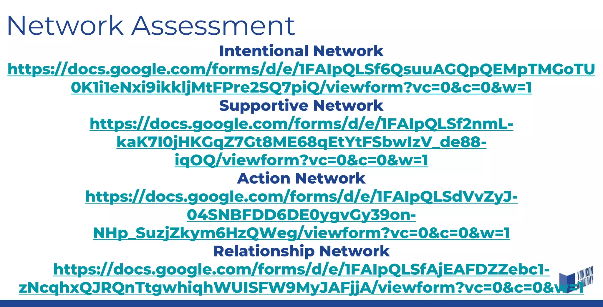 Network Assessment
Intentional Network
https://docs.google.com/forms/d/e/1FAIpQLSf6QsuuAGQpQEMpTMGoTU
0K1i1eNxi9ikkljMtFPre2SQ7piQ/viewform?vc=0&c=0&w=1
Supportive Network
https://docs.google.com/forms/d/e/1FAIpQLSf2nmL-
kaK7I0jHKGqZ7Gt8ME68qEtYtFSbwIzV_de88-
iqOQ/viewform?vc=0&c=0&w=1
Action Network
https://docs.google.com/forms/d/e/1FAIpQLSdVvZyJ-
04SNBFDD6DE0ygvGy39on-
NHp_SuzjZkym6HzQWeg/viewform?vc=0&c=0&w=1
Relationship Network
https://docs.google.com/forms/d/e/1FAIpQLSfAjEAFDZZebc1-
zNcqhxQJRQnTtgwhiqhWUISFW9MyJAFjjA/viewform?vc=0&c=0&w=1
 
