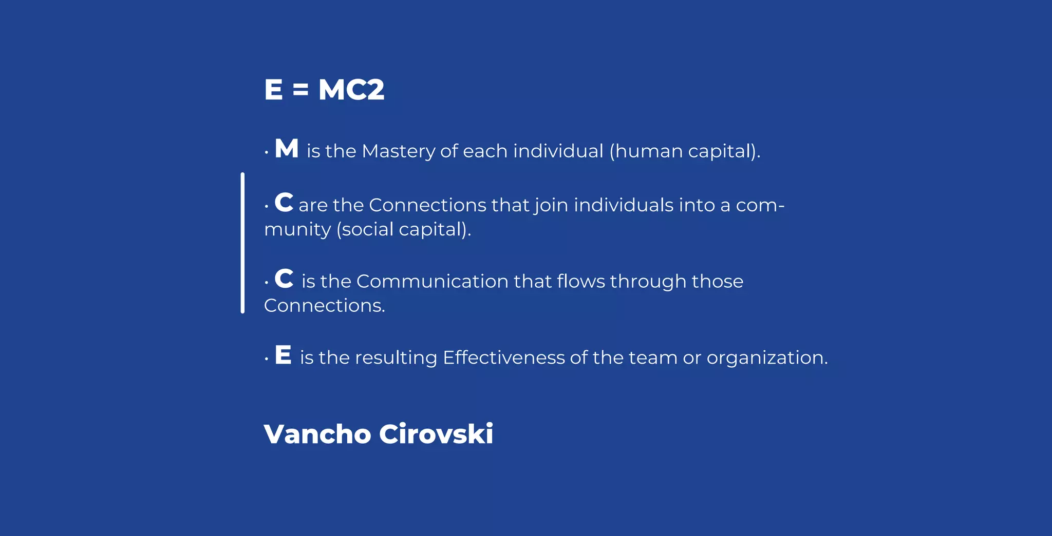 E = MC2
• M is the Mastery of each individual (human capital).
• C are the Connections that join individuals into a com-
munity (social capital).
• C is the Communication that flows through those
Connections.
• E is the resulting Effectiveness of the team or organization.
Vancho Cirovski
 