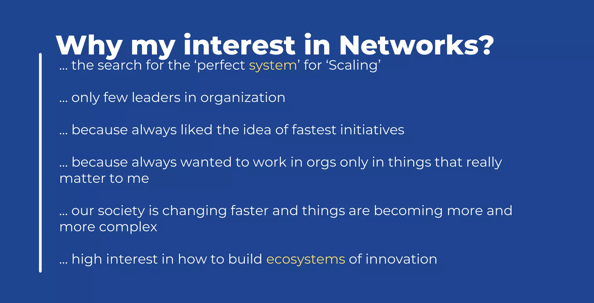 … the search for the ‘perfect system’ for ‘Scaling’
… only few leaders in organization
… because always liked the idea of fastest initiatives
… because always wanted to work in orgs only in things that really
matter to me
… our society is changing faster and things are becoming more and
more complex
… high interest in how to build ecosystems of innovation
Why my interest in Networks?
 