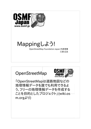 Mappingしよう!
OpenStreetMap Foundation Japan 代表理事
三浦 広志
OpenStreetMap
「OpenStreetMapは道路地図などの
地理情報データを誰でも利用できるよ
う、フリーの地理情報データを作成する
ことを目的としたプロジェクト」(wiki.os
m.orgより)
 