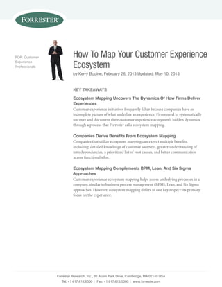 Forrester research, inc., 60 acorn park Drive, Cambridge, ma 02140 usa
tel: +1 617.613.6000 | Fax: +1 617.613.5000 | www.forrester.com
How To Map Your Customer Experience
Ecosystem
by Kerry Bodine, February 26, 2013 updated: may 10, 2013
For: Customer
experience
professionals
Key TaKeaWays
ecosystem Mapping uncovers The dynamics of how Firms deliver
experiences
Customer experience initiatives frequently falter because companies have an
incomplete picture of what underlies an experience. Firms need to systematically
uncover and document their customer experience ecosystem’s hidden dynamics
through a process that Forrester calls ecosystem mapping.
Companies derive Benefits From ecosystem Mapping
Companies that utilize ecosystem mapping can expect multiple benefits,
including: detailed knowledge of customer journeys, greater understanding of
interdependencies, a prioritized list of root causes, and better communication
across functional silos.
ecosystem Mapping Complements BpM, Lean, and six sigma
approaches
Customer experience ecosystem mapping helps assess underlying processes in a
company, similar to business process management (BPM), Lean, and Six Sigma
approaches. However, ecosystem mapping differs in one key respect: its primary
focus on the experience.
 