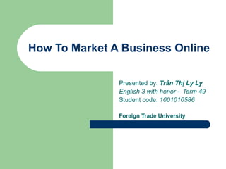 How To Market A Business Online

               Presented by: Trần Thị Ly Ly
               English 3 with honor – Term 49
               Student code: 1001010586

               Foreign Trade University
 
