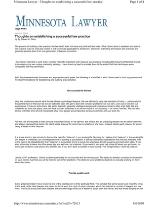Minnesota Lawyer - Thoughts on establishing a successful law practice                                                             Page 1 of 4




Legal News

July 26, 2004
Thoughts on establishing a successful law practice
by By Steven H. Silton


The process of building a law practice, like law itself, does not have any hard and fast rules. What I have done to establish and build a
law practice over my nine-year career is not universally applicable to all lawyers. Moreover, marketing techniques and practices are
generally passed down from one generation of lawyers to another.




I have been fortunate to work with a number of prolific marketers with massive law practices, including Bill Kampf and Marshall Tanick.
In developing my own unique marketing strategy, I have done my best to emulate them to the extent that their techniques were
compatible with my personality.




With the aforementioned disclaimer and appropriate credit given, the following is a brief list of what I have used to build my practice and
my recommendations for establishing and building a law practice.




                                                           Give yourself to the law




Very few professions permit what the law allows us privileged lawyers. We are afforded a very high standard of living — particularly for
the general lack of financial risk we are asked to bear. We get to deal with complex problems (not our own), and use an ancient but
evolving set of rules to solve them. We get to deal with generally intelligent people and compete on what is often a fair field. We are
unfettered by time and space, and can work our own schedules in an environment of our choosing — at home if we like. We can take
almost unlimited time off and incorporate what most people would describe as leisure activities into our work life.




For that, we are required to work and act like professionals. In my opinion, this means that as practicing lawyers we are always lawyers
and always representing clients. No client wants a lawyer for whom law is what he or she does. Instead, clients want a lawyer for whom
being a lawyer is who they are.




It is a new trend in law schools to discuss the need for “balance” in our working life. Not only do I believe that “balance” in the working life
of a lawyer is unrealistic, but counterproductive to building a law practice. It sets up unrealistic expectations that not only ironically lead
to the type of job dissatisfaction that “balance” is purportedly trying to avoid, but also leads to bad lawyering and bad client skills. If you
want to be able to leave the office every day at a set time, be a teacher. If you want to turn your cell phone off when you get home, (or
worse yet not have a cell phone) find another job. If you don’t want to answer e-mails during “The Tonight Show,” don’t be a lawyer.




Law is a 24/7 profession. Clients problems generally do not coincide with the working day. The ability to develop a practice is dependent
on your clients’ trust that you will be there to solve their problems. The ability to solve problems depends on actually working on them
when they arise.




                                                            Provide quality work




Every great rainmaker I have known is one of the best lawyers in their particular field. The concept that some lawyers are meant to bring
in the work, while other lawyers are meant to do the work is a myth of origin unknown, which has infected a number of lawyers and law
firms. This is not to say that some lawyers with excellent legal skills but a dearth of social skills don’t exist, and that those lawyers are not




http://www.minnlawyer.com/print.cfm?recID=72613                                                                                      8/6/2009
 