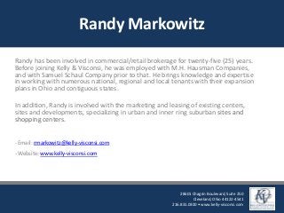 Randy Markowitz
Randy has been involved in commercial/retail brokerage for twenty-five (25) years.
Before joining Kelly & Visconsi, he was employed with M.H. Hausman Companies,
and with Samuel Schaul Company prior to that. He brings knowledge and expertise
in working with numerous national, regional and local tenants with their expansion
plans in Ohio and contiguous states.
In addition, Randy is involved with the marketing and leasing of existing centers,
sites and developments, specializing in urban and inner ring suburban sites and
shopping centers.
- Email: rmarkowitz@kelly-visconsi.com
- Website: www.kelly-visconsi.com
28601 Chagrin Boulevard, Suite 250
Cleveland, Ohio 44122-4541
216.831.0300 • www.kelly-visconsi.com
 