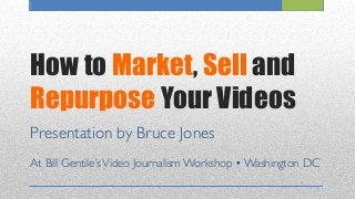 How to Market, Sell and
Repurpose Your Videos
Presentation by Bruce Jones	

	

At Bill Gentile’sVideo Journalism Workshop • Washington DC 	

 