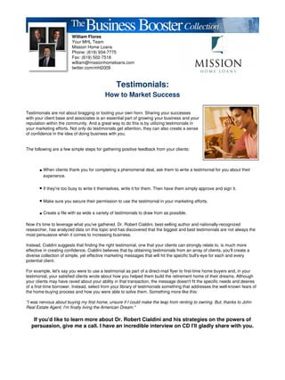 William Flores
                         Your MHL Team
                         Mission Home Loans
                         Phone: (619) 934-7775
                         Fax: (619) 502-7518
                         william@missionhomeloans.com
                         twitter.com/mhl2009



                                                  Testimonials:
                                           How to Market Success

Testimonials are not about bragging or tooting your own horn. Sharing your successes
with your client base and associates is an essential part of growing your business and your
reputation within the community. And a great way to do this is by utilizing testimonials in
your marketing efforts. Not only do testimonials get attention, they can also create a sense
of confidence in the idea of doing business with you.


The following are a few simple steps for gathering positive feedback from your clients:



       • When clients thank you for completing a phenomenal deal, ask them to write a testimonial for you about their
         experience.

       • If they're too busy to write it themselves, write it for them. Then have them simply approve and sign it.

       • Make sure you secure their permission to use the testimonial in your marketing efforts.

       • Create a file with as wide a variety of testimonials to draw from as possible.

Now it's time to leverage what you've gathered. Dr. Robert Cialdini, best-selling author and nationally-recognized
researcher, has analyzed data on this topic and has discovered that the biggest and best testimonials are not always the
most persuasive when it comes to increasing business.

Instead, Cialdini suggests that finding the right testimonial, one that your clients can strongly relate to, is much more
effective in creating confidence. Cialdini believes that by obtaining testimonials from an array of clients, you'll create a
diverse collection of simple, yet effective marketing messages that will hit the specific bull's-eye for each and every
potential client.

For example, let's say you were to use a testimonial as part of a direct-mail flyer to first-time home buyers and, in your
testimonial, your satisfied clients wrote about how you helped them build the retirement home of their dreams. Although
your clients may have raved about your ability in that transaction, the message doesn't fit the specific needs and desires
of a first-time borrower. Instead, select from your library of testimonials something that addresses the well-known fears of
the home-buying process and how you were able to solve them. Something more like this:

"I was nervous about buying my first home, unsure if I could make the leap from renting to owning. But, thanks to John
Real Estate Agent, I'm finally living the American Dream."

    If you'd like to learn more about Dr. Robert Cialdini and his strategies on the powers of
   persuasion, give me a call. I have an incredible interview on CD I'll gladly share with you.
 