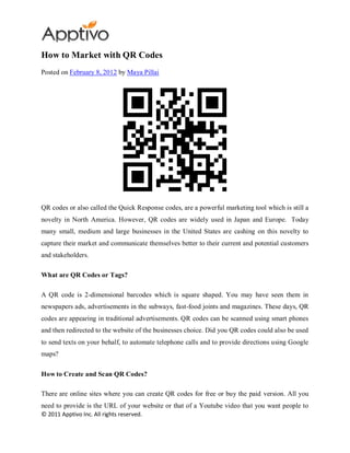 How to Market with QR Codes
Posted on February 8, 2012 by Maya Pillai




QR codes or also called the Quick Response codes, are a powerful marketing tool which is still a
novelty in North America. However, QR codes are widely used in Japan and Europe. Today
many small, medium and large businesses in the United States are cashing on this novelty to
capture their market and communicate themselves better to their current and potential customers
and stakeholders.

What are QR Codes or Tags?

A QR code is 2-dimensional barcodes which is square shaped. You may have seen them in
newspapers ads, advertisements in the subways, fast-food joints and magazines. These days, QR
codes are appearing in traditional advertisements. QR codes can be scanned using smart phones
and then redirected to the website of the businesses choice. Did you QR codes could also be used
to send texts on your behalf, to automate telephone calls and to provide directions using Google
maps?

How to Create and Scan QR Codes?

There are online sites where you can create QR codes for free or buy the paid version. All you
need to provide is the URL of your website or that of a Youtube video that you want people to
© 2011 Apptivo Inc. All rights reserved.
 