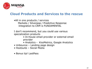 Cloud Products and Services to the rescue

  •All in one products / services
      Marketo / Silverpop / Predictive Response
       Integration to CRM is FUNDAMENTAL

  I don’t recommend, but you could use various
  specialization products
           • In-house email provider or external email
           provider
           • Analytics - KissMetrics, Google Analytics
  • Unbounce – Landing page design
  • Hootsuite – Social Media

  • Bonus tip! LastPass




                                                         297
 