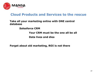 Cloud Products and Services to the rescue

Take all your marketing online with ONE central
database
       Salesforce CRM
              Your CRM must be the one all be all
              Data lives and dies


Forget about old marketing, ROI is not there




                                                    297
 
