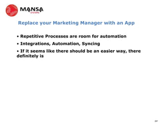 Replace your Marketing Manager with an App

• Repetitive Processes are room for automation
• Integrations, Automation, Syncing
• If it seems like there should be an easier way, there
definitely is




                                                          297
 