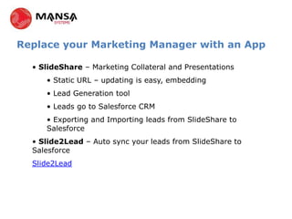 Replace your Marketing Manager with an App

  • SlideShare – Marketing Collateral and Presentations
     • Static URL – updating is easy, embedding
     • Lead Generation tool
     • Leads go to Salesforce CRM
     • Exporting and Importing leads from SlideShare to
     Salesforce
  • Slide2Lead – Auto sync your leads from SlideShare to
  Salesforce
  Slide2Lead
 