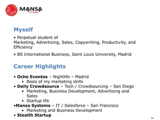 Myself
• Perpetual student of
Marketing, Advertising, Sales, Copywriting, Productivity, and
Efficiency
• BS International Business, Saint Louis University, Madrid


Career Highlights
• Ocho Eventos – Nightlife – Madrid
    • Basis of my marketing skills
• Daily Crowdsource – Tech / Crowdsourcing – San Diego
    • Marketing, Business Development, Advertising and
      Sales
    • Startup life
•Mansa Systems – IT / Salesforce – San Francisco
    • Marketing and Business Development
• Stealth Startup
                                                                297
 