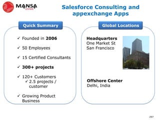 Salesforce Consulting and
                         appexchange Apps

  Quick Summary                     Global Locations


 Founded in 2006            Headquarters
                             One Market St
 50 Employees               San Francisco

 15 Certified Consultants

 300+ projects

 120+ Customers
    2.5 projects /           Offshore Center
     customer                 Delhi, India

 Growing Product
  Business


                                                       297
 