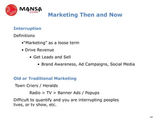 Marketing Then and Now

Interruption
Definitions
    •“Marketing” as a loose term
    • Drive Revenue
        • Get Leads and Sell
              • Brand Awareness, Ad Campaigns, Social Media


Old or Traditional Marketing
Town Criers / Heralds
        Radio > TV > Banner Ads / Popups
Difficult to quantify and you are interrupting peoples
lives, or tv show, etc.

                                                              297
 