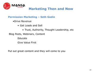Marketing Then and Now

Permission Marketing – Seth Godin
   •Drive Revenue
       • Get Leads and Sell
           • Trust, Authority, Thought Leadership, etc
Blog Posts, Webinars, Content
       Educate
       Give Value First


Put out great content and they will come to you




                                                         297
 