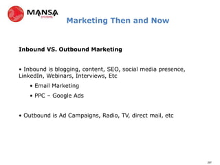 Marketing Then and Now


Inbound VS. Outbound Marketing


• Inbound is blogging, content, SEO, social media presence,
LinkedIn, Webinars, Interviews, Etc
   • Email Marketing
   • PPC – Google Ads


• Outbound is Ad Campaigns, Radio, TV, direct mail, etc




                                                              297
 