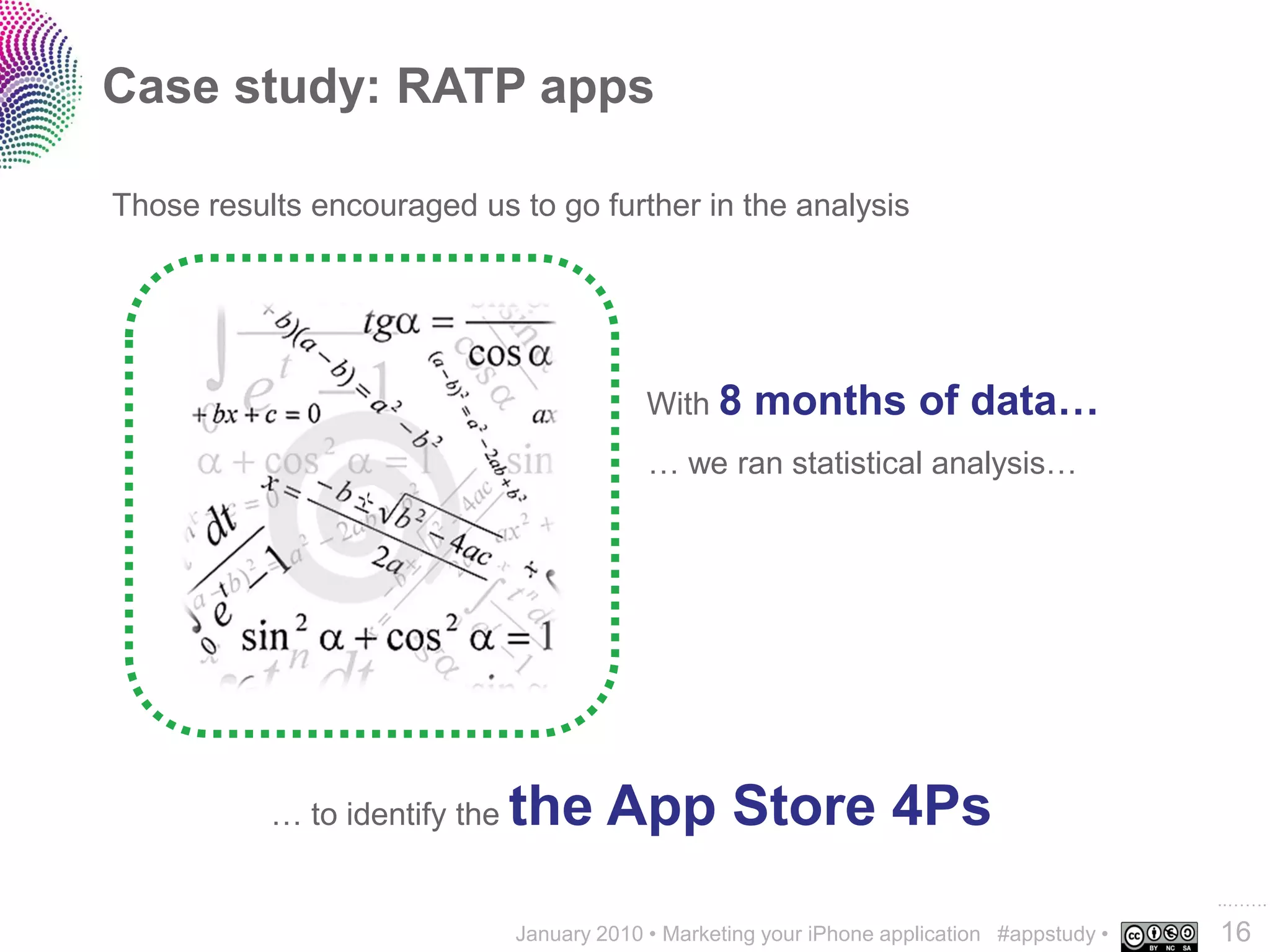 Case study: RATP apps

Those results encouraged us to go further in the analysis




                                            With 8     months of data…
                                            … we ran statistical analysis…
                 0




           … to identify the   the App Store 4Ps
                                                                                              ..…….
                               January 2010 • Marketing your iPhone application #appstudy •   16
 