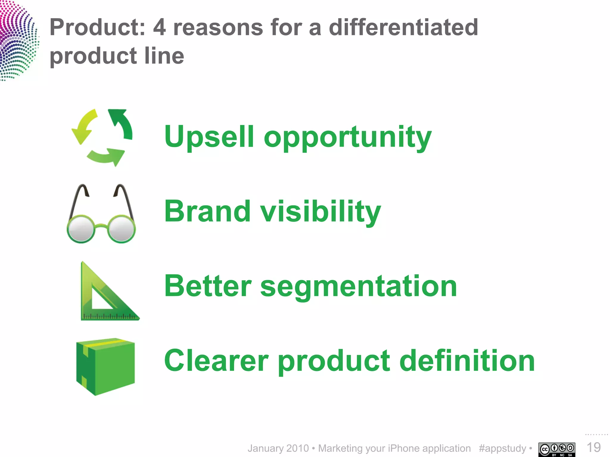 Product: 4 reasons for a differentiated
product line


          Upsell opportunity

          Brand visibility

          Better segmentation

          Clearer product definition

                                                                                 ..…….
                  January 2010 • Marketing your iPhone application #appstudy •   19
 