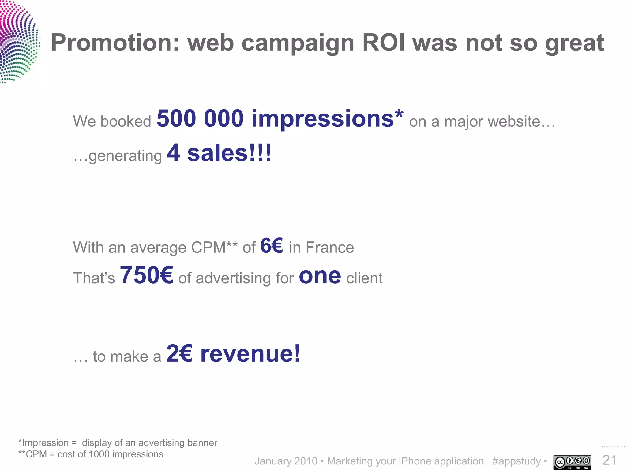 Promotion: web campaign ROI was not so great


            We booked 500  000 impressions* on a major website…
            …generating 4 sales!!!




            With an average CPM** of 6€ in France
            That’s 750€ of advertising for one client




            … to make a 2€               revenue!


*Impression = display of an advertising banner                                                                  ..…….
**CPM = cost of 1000 impressions
                                                 January 2010 • Marketing your iPhone application #appstudy •   21
 