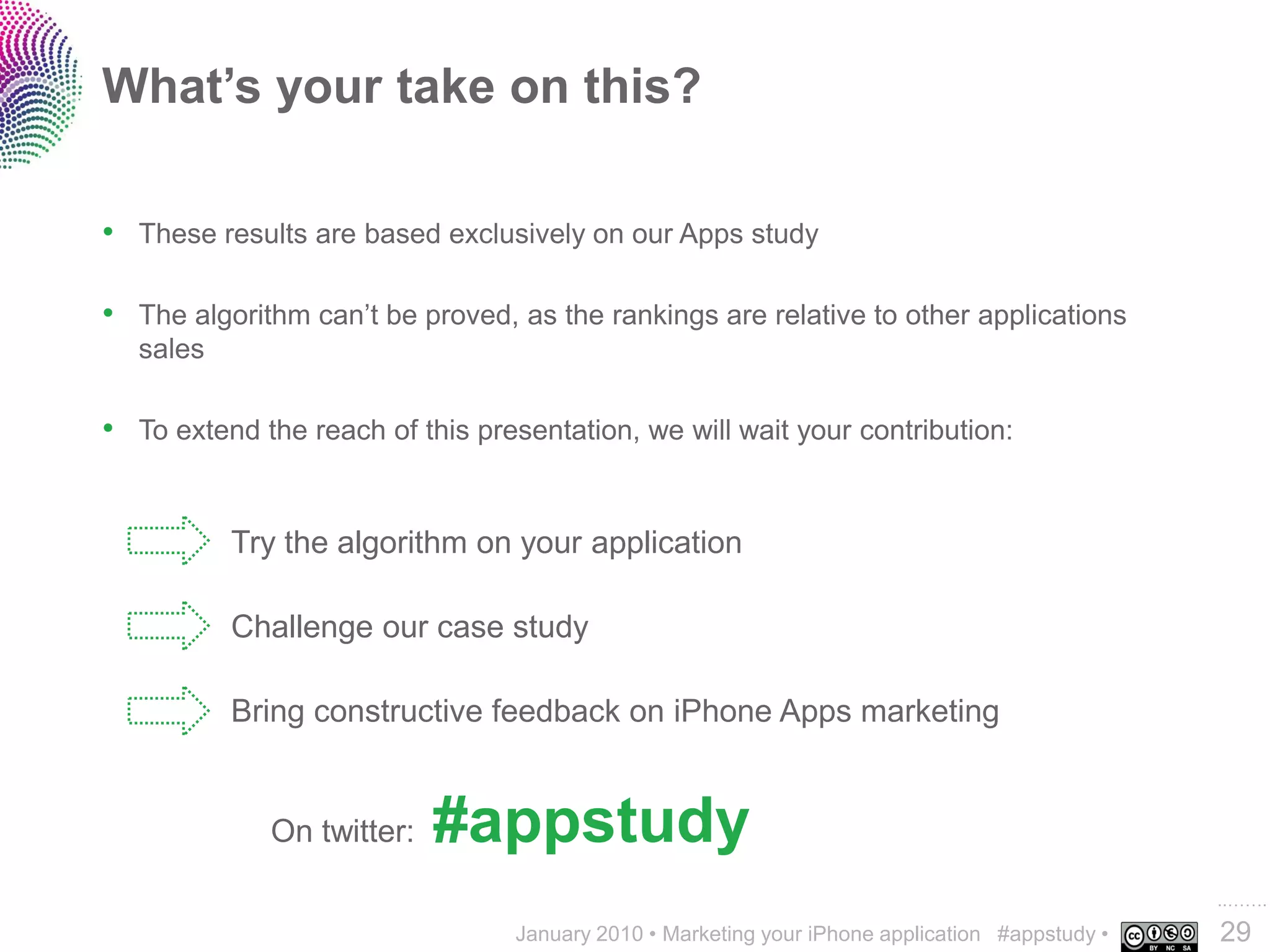 What’s your take on this?

• These results are based exclusively on our Apps study

• The algorithm can’t be proved, as the rankings are relative to other applications
   sales

• To extend the reach of this presentation, we will wait your contribution:


           Try the algorithm on your application

           Challenge our case study

           Bring constructive feedback on iPhone Apps marketing


             On twitter:   #appstudy
                                                                                                 ..…….
                                  January 2010 • Marketing your iPhone application #appstudy •   29
 
