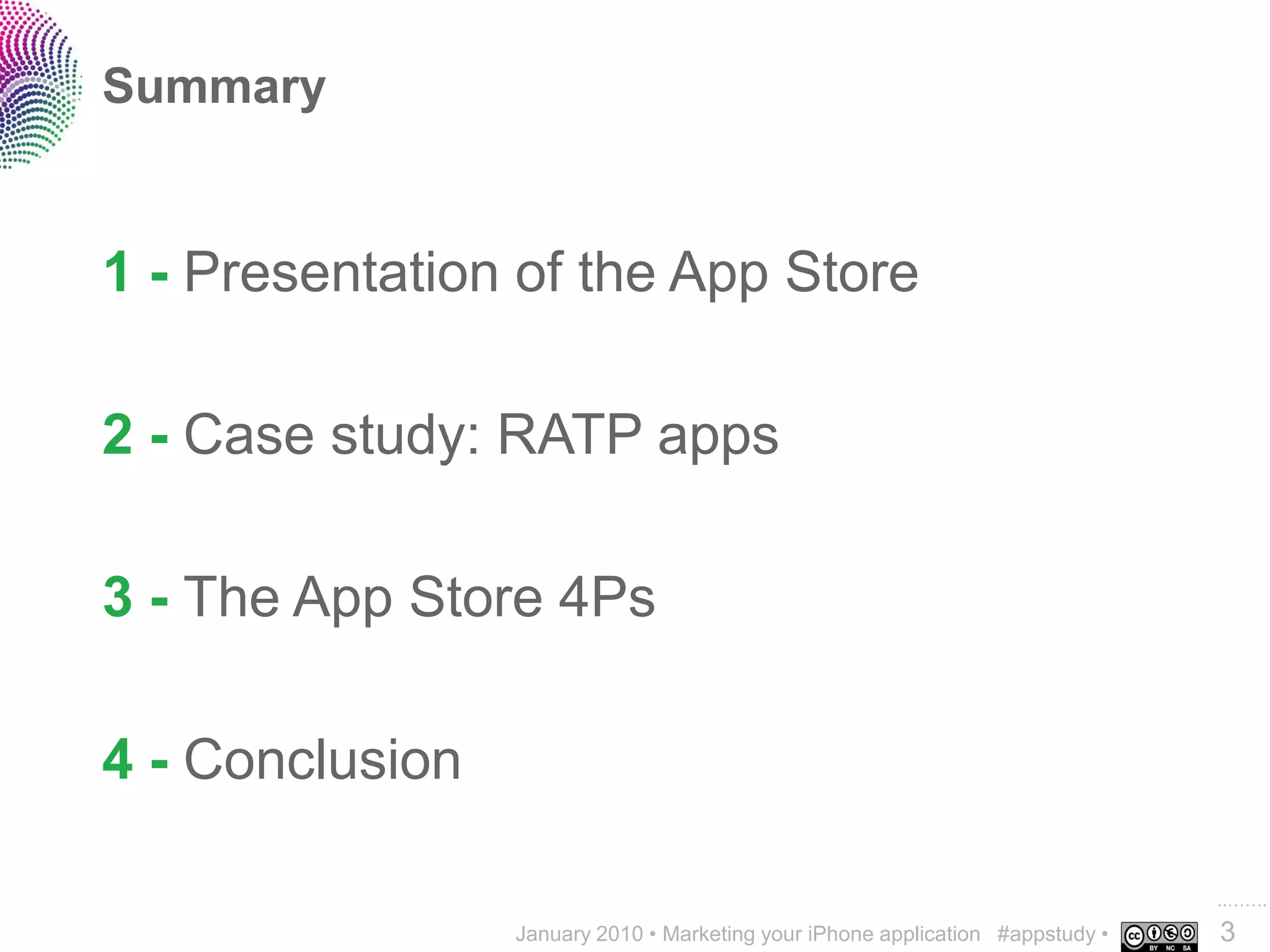 Summary


1 - Presentation of the App Store

2 - Case study: RATP apps

3 - The App Store 4Ps

4 - Conclusion

                                                                                ..…….
                 January 2010 • Marketing your iPhone application #appstudy •   3
 