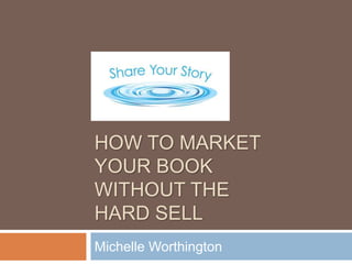 HOW TO MARKET
YOUR BOOK
WITHOUT THE
HARD SELL
Michelle Worthington
 