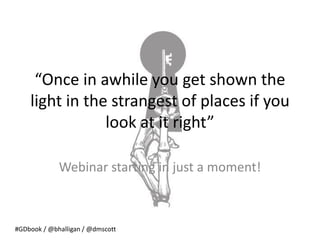 “Once in awhile you get shown the
    light in the strangest of places if you
                look at it right”

             Webinar starting in just a moment!



#GDbook / @bhalligan / @dmscott
 