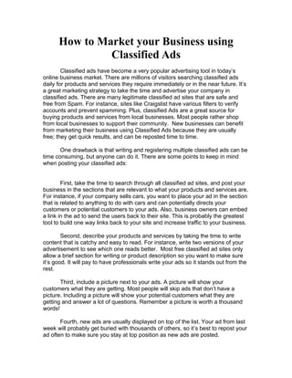 How to Market your Business using
               Classified Ads
        Classified ads have become a very popular advertising tool in today’s
online business market. There are millions of visitors searching classified ads
daily for products and services they require immediately or in the near future. It’s
a great marketing strategy to take the time and advertise your company in
classified ads. There are many legitimate classified ad sites that are safe and
free from Spam. For instance, sites like Craigslist have various filters to verify
accounts and prevent spamming. Plus, classified Ads are a great source for
buying products and services from local businesses. Most people rather shop
from local businesses to support their community. New businesses can benefit
from marketing their business using Classified Ads because they are usually
free; they get quick results, and can be reposted time to time.

       One drawback is that writing and registering multiple classified ads can be
time consuming, but anyone can do it. There are some points to keep in mind
when posting your classified ads:


        First, take the time to search through all classified ad sites, and post your
business in the sections that are relevant to what your products and services are.
For instance, if your company sells cars, you want to place your ad in the section
that is related to anything to do with cars and can potentially directs your
customers or potential customers to your ads. Also, business owners can embed
a link in the ad to send the users back to their site. This is probably the greatest
tool to build one way links back to your site and increase traffic to your business.

        Second, describe your products and services by taking the time to write
content that is catchy and easy to read. For instance, write two versions of your
advertisement to see which one reads better. Most free classified ad sites only
allow a brief section for writing or product description so you want to make sure
it’s good. It will pay to have professionals write your ads so it stands out from the
rest.

       Third, include a picture next to your ads. A picture will show your
customers what they are getting. Most people will skip ads that don’t have a
picture. Including a picture will show your potential customers what they are
getting and answer a lot of questions. Remember a picture is worth a thousand
words!

       Fourth, new ads are usually displayed on top of the list. Your ad from last
week will probably get buried with thousands of others, so it’s best to repost your
ad often to make sure you stay at top position as new ads are posted.
 