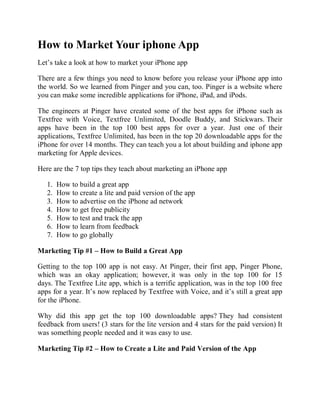 How to Market Your iphone App
Let’s take a look at how to market your iPhone app

There are a few things you need to know before you release your iPhone app into
the world. So we learned from Pinger and you can, too. Pinger is a website where
you can make some incredible applications for iPhone, iPad, and iPods.

The engineers at Pinger have created some of the best apps for iPhone such as
Textfree with Voice, Textfree Unlimited, Doodle Buddy, and Stickwars. Their
apps have been in the top 100 best apps for over a year. Just one of their
applications, Textfree Unlimited, has been in the top 20 downloadable apps for the
iPhone for over 14 months. They can teach you a lot about building and iphone app
marketing for Apple devices.

Here are the 7 top tips they teach about marketing an iPhone app

   1.   How to build a great app
   2.   How to create a lite and paid version of the app
   3.   How to advertise on the iPhone ad network
   4.   How to get free publicity
   5.   How to test and track the app
   6.   How to learn from feedback
   7.   How to go globally

Marketing Tip #1 – How to Build a Great App

Getting to the top 100 app is not easy. At Pinger, their first app, Pinger Phone,
which was an okay application; however, it was only in the top 100 for 15
days. The Textfree Lite app, which is a terrific application, was in the top 100 free
apps for a year. It’s now replaced by Textfree with Voice, and it’s still a great app
for the iPhone.

Why did this app get the top 100 downloadable apps? They had consistent
feedback from users! (3 stars for the lite version and 4 stars for the paid version) It
was something people needed and it was easy to use.

Marketing Tip #2 – How to Create a Lite and Paid Version of the App
 