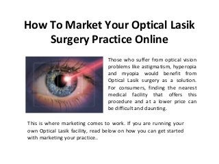 How To Market Your Optical Lasik
Surgery Practice Online
Those who suffer from optical vision
problems like astigmatism, hyperopia
and myopia would benefit from
Optical Lasik surgery as a solution.
For consumers, finding the nearest
medical facility that offers this
procedure and at a lower price can
be difficult and daunting.
This is where marketing comes to work. If you are running your
own Optical Lasik facility, read below on how you can get started
with marketing your practice..
 