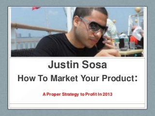 Justin Sosa
How To Market Your Product:
A Proper Strategy to Profit In 2013
 