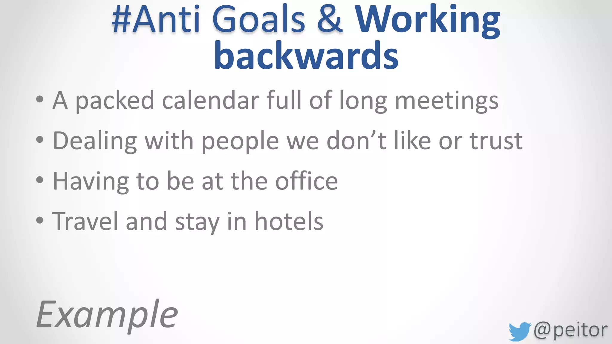 @peitor
#Anti Goals & Working
backwards
• A packed calendar full of long meetings
• Dealing with people we don’t like or trust
• Owing people things / not being in control
• Having to be at the office
• Travel and stay in hotels
Never schedule an in-person meeting when it can otherwise be
accomplished via email or phone (or not at all)
No more than 2 hours of scheduled time per day
Work from a cafe across from a beautiful park where we can come
and go as we please with nobody to bother you
Video conference or pay for people to come visit you
 