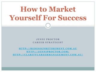 How to Market
Yourself For Success

            JENNI PROCTOR
          CAREER STRATEGIST

   HTTP://REDESIGNRETIREMENT.COM.AU
        HTTP://JENNIPROCTOR.COM/
HTTP://CLARITYCAREERMANAGEMENT.COM.AU/
 
