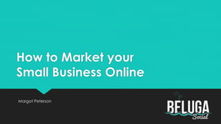 How to Market your 
Small Business Online 
Margot Peterson 
 