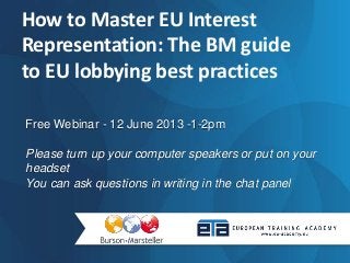 Free Webinar - 12 June 2013 -1-2pm
Please turn up your computer speakers or put on your
headset
You can ask questions in writing in the chat panel
How to Master EU Interest
Representation: The BM guide
to EU lobbying best practices
 