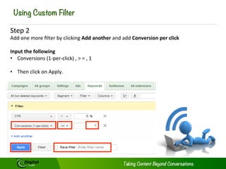 Using Custom Filter
Step	
  2	
  

Add	
  one	
  more	
  ﬁlter	
  by	
  clicking	
  Add	
  another	
  and	
  add	
  Conversion	
  per	
  click	
  	
  
	
  
Input	
  the	
  following	
  
•  Conversions	
  (1-­‐per-­‐click)	
  ,	
  >	
  =	
  ,	
  1	
  
	
  
•  Then	
  click	
  on	
  Apply.	
  	
  

 