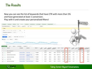 The Results

Now	
  you	
  can	
  see	
  the	
  list	
  of	
  keywords	
  that	
  have	
  CTR	
  with	
  more	
  than	
  5%	
  
and	
  have	
  generated	
  at	
  least	
  1	
  conversion.	
  	
  
Play	
  with	
  it	
  and	
  create	
  your	
  personalized	
  ﬁlters!	
  	
  

 