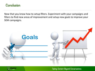 Conclusion
Now	
  that	
  you	
  know	
  how	
  to	
  setup	
  ﬁlters.	
  Experiment	
  with	
  your	
  campaigns	
  and	
  
ﬁlters	
  to	
  ﬁnd	
  new	
  areas	
  of	
  improvement	
  and	
  setup	
  new	
  goals	
  to	
  improve	
  your	
  
SEM	
  campaigns.	
  

 
