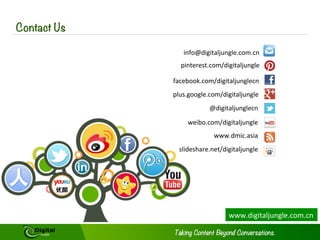 Contact Us
info@digitaljungle.com.cn	
  
pinterest.com/digitaljungle	
  
facebook.com/digitaljunglecn	
  
plus.google.com/digitaljungle	
  
@digitaljunglecn	
  
weibo.com/digitaljungle	
  
www.dmic.asia	
  
slideshare.net/digitaljungle	
  	
  

www.digitaljungle.com.cn	
  

 