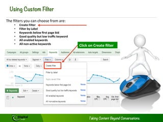 Using Custom Filter
The	
  ﬁlters	
  you	
  can	
  choose	
  from	
  are:	
  
• 
• 
• 
• 
• 
• 

Create	
  Filter	
  
Filter	
  by	
  Label	
  
Keywords	
  below	
  ﬁrst	
  page	
  bid	
  
Good	
  quality	
  but	
  low	
  traﬃc	
  keyword	
  
All	
  enabled	
  keywords	
  
All	
  non-­‐ac@ve	
  keywords	
  

Click	
  on	
  Create	
  ﬁlter	
  

 