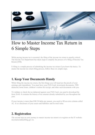 How to Master Income Tax Return in
6 Simple Steps
While paying income tax is essential, the filing of the income tax return is equally critical.
The Income Tax Department has taken steps to simplify the process of e-filing of Income Tax
Return (ITR).
E-filing is a simple process of submitting the income tax return if you know the basics. To
master the income tax return filing process, follow these six simple steps.
1. Keep Your Documents Handy
While filing the income tax return, the first things you will need are the proofs of your
earnings and expenditure. You must have your PAN Card, investment documents, TDS
deducted, home loans, children’s tuition fee receipt, and other such documents with you.
To validate or check the tax deducted against your PAN Card, you need to download the
form 26AS. It contains the history of tax amount already submitted by you throughout the
year.
If your income is more than INR 50 lakhs per annum, you need to fill an extra column called
AL. It is a disclosure of your assets and liabilities and its total value.
2. Registration
The second step on your journey to master income tax return is to register on the IT website:
incometaxindiaefiling.gov.in.
 
