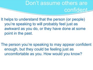 Don’t assume others are confident
It helps to understand that the person (or people)
you’re speaking to will probably feel just as
awkward as you do, or they have done at some
point in the past.
The person you’re speaking to may appear confident
enough, but they could be feeling just as
uncomfortable as you. How would you know?
 