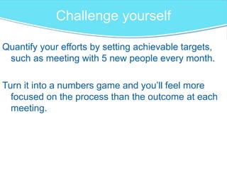 Challenge yourself
Quantify your efforts by setting achievable targets,
such as meeting with 5 new people every month.
Turn it into a numbers game and you’ll feel more
focused on the process than the outcome at each
meeting.
 