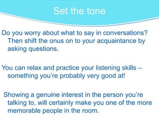 Set the tone
Do you worry about what to say in conversations?
Then shift the onus on to your acquaintance by
asking questions.
You can relax and practice your listening skills –
something you’re probably very good at!
Showing a genuine interest in the person you’re
talking to, will certainly make you one of the more
memorable people in the room.
 
