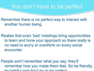 You don’t have to be perfect
Remember there is no perfect way to interact with
another human being.
Realise that even ‘bad’ meetings bring opportunities
to learn and hone your approach so there really is
no need to worry or overthink on every social
encounter.
People won’t remember what you say; they’ll
remember how you made them feel. So be friendly,
 